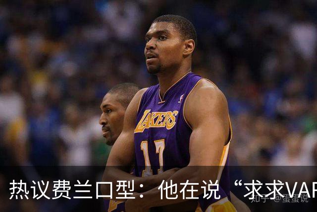 热议费兰口型：他在说“求求VAR让球进吧”；有点可怜；他太难了